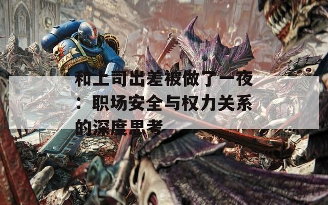 和上司出差被做了一夜：职场安全与权力关系的深度思考