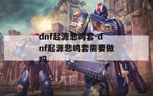 dnf起源悲鸣套-dnf起源悲鸣套需要做吗