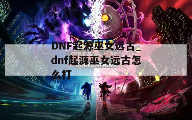 DNF起源巫女远古_dnf起源巫女远古怎么打