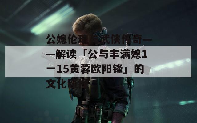 公媳伦理与武侠传奇——解读「公与丰满媳1一15黄蓉欧阳锋」的文化碰撞