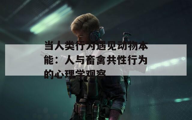 当人类行为遇见动物本能：人与畜禽共性行为的心理学观察