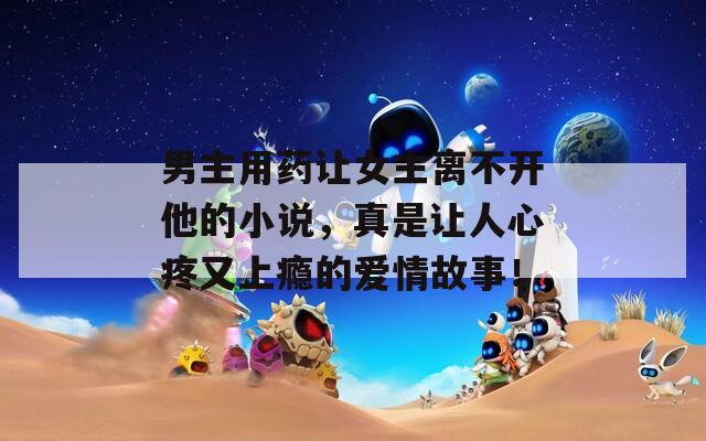 男主用药让女主离不开他的小说，真是让人心疼又上瘾的爱情故事！