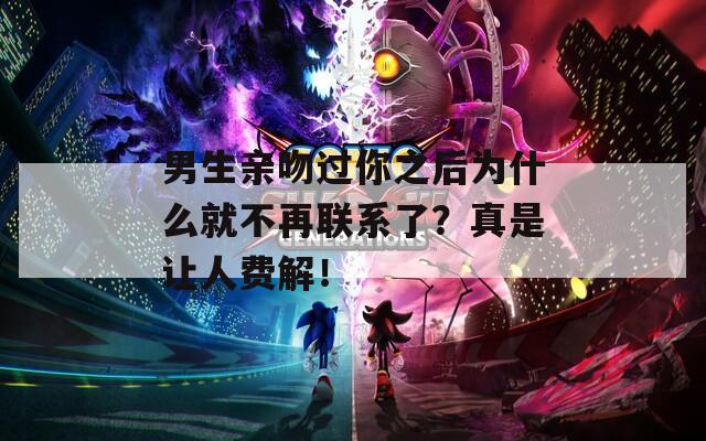 男生亲吻过你之后为什么就不再联系了？真是让人费解！