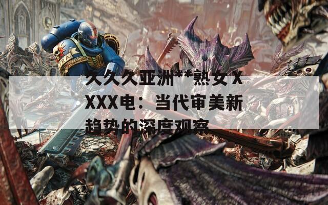 久久久亚洲**熟女ⅩXXX电：当代审美新趋势的深度观察