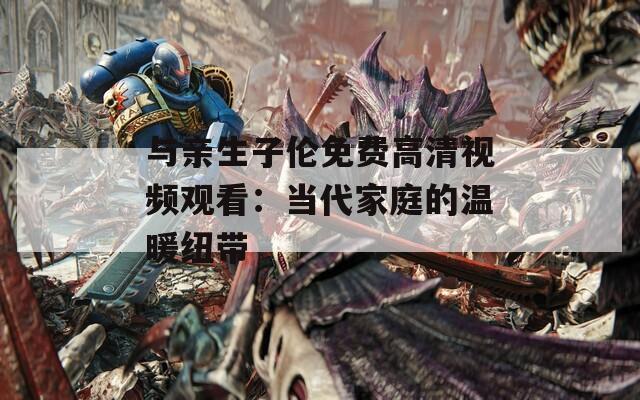 与亲生子伦免费高清视频观看：当代家庭的温暖纽带