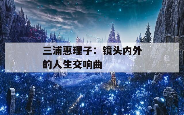 三浦惠理子：镜头内外的人生交响曲