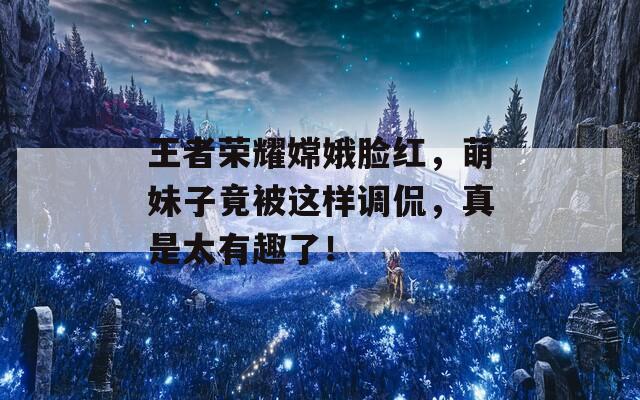 王者荣耀嫦娥脸红，萌妹子竟被这样调侃，真是太有趣了！