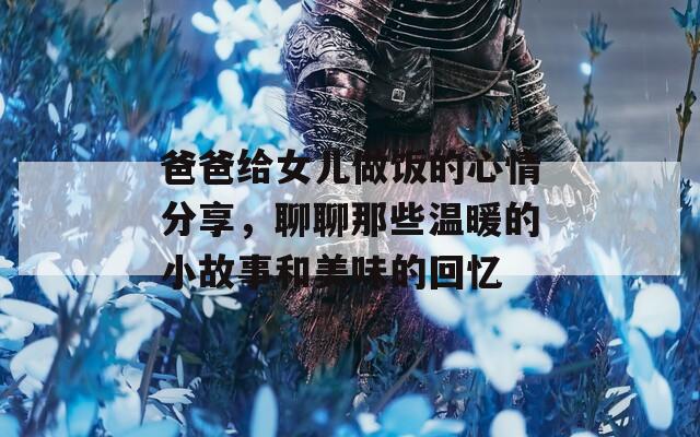 爸爸给女儿做饭的心情分享，聊聊那些温暖的小故事和美味的回忆