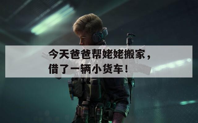 今天爸爸帮姥姥搬家，借了一辆小货车！