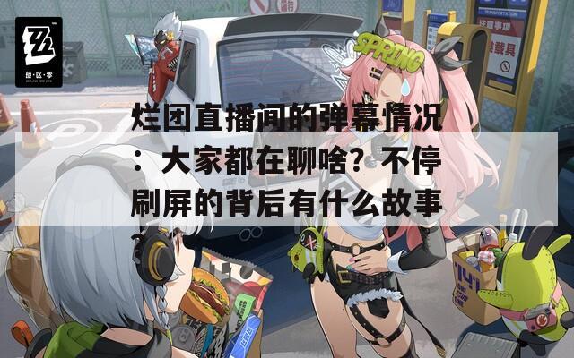 烂团直播间的弹幕情况：大家都在聊啥？不停刷屏的背后有什么故事？
