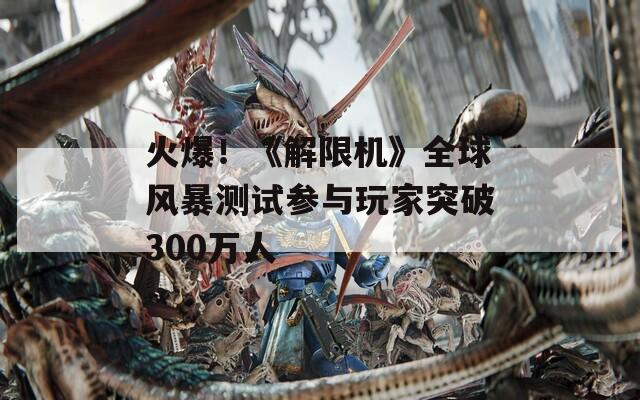 火爆！《解限机》全球风暴测试参与玩家突破300万人