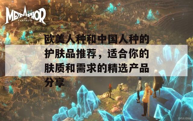 欧美人种和中国人种的护肤品推荐，适合你的肤质和需求的精选产品分享