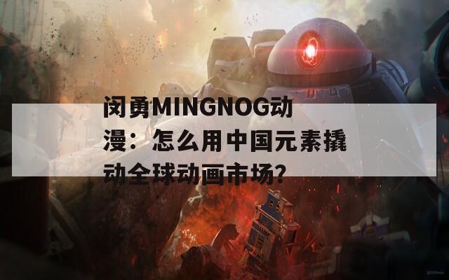 闵勇MINGNOG动漫：怎么用中国元素撬动全球动画市场？