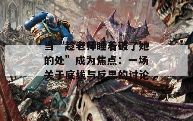 当“趁老师睡着破了她的处”成为焦点：一场关于底线与反思的讨论