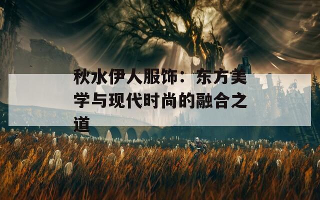 秋水伊人服饰：东方美学与现代时尚的融合之道