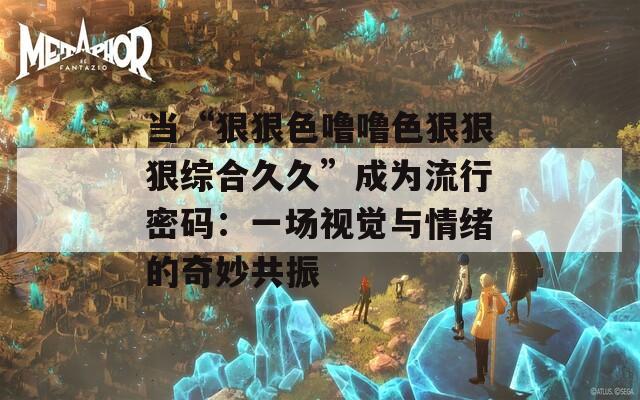 当“狠狠色噜噜色狠狠狠综合久久”成为流行密码：一场视觉与情绪的奇妙共振