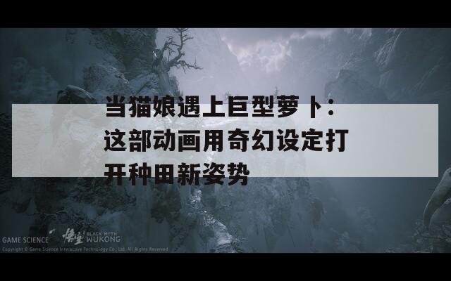 当猫娘遇上巨型萝卜：这部动画用奇幻设定打开种田新姿势