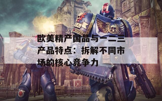 欧美精产国品与一二三产品特点：拆解不同市场的核心竞争力