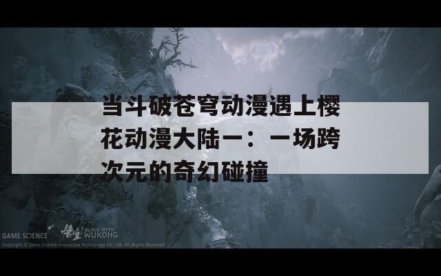 当斗破苍穹动漫遇上樱花动漫大陆一：一场跨次元的奇幻碰撞