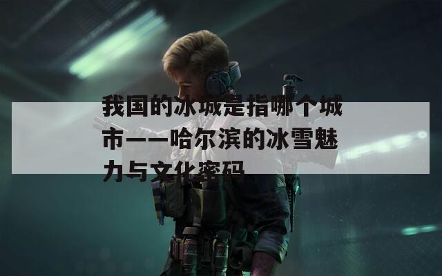 我国的冰城是指哪个城市——哈尔滨的冰雪魅力与文化密码