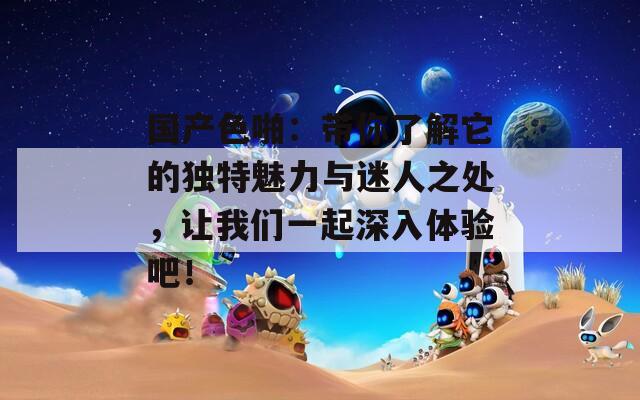 国产色啪：带你了解它的独特魅力与迷人之处，让我们一起深入体验吧！