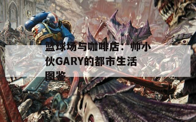 篮球场与咖啡店：帅小伙GARY的都市生活图鉴