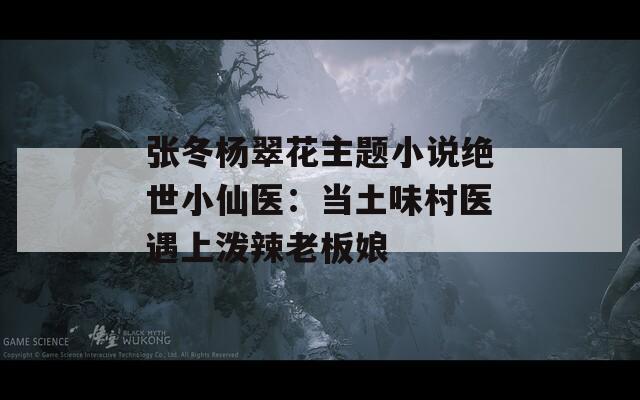 张冬杨翠花主题小说绝世小仙医：当土味村医遇上泼辣老板娘