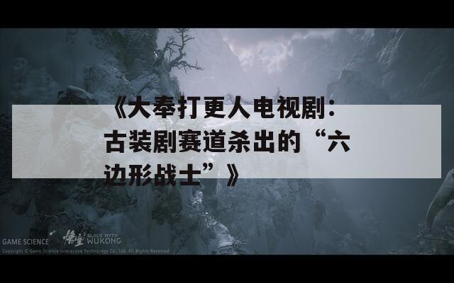 《大奉打更人电视剧：古装剧赛道杀出的“六边形战士”》