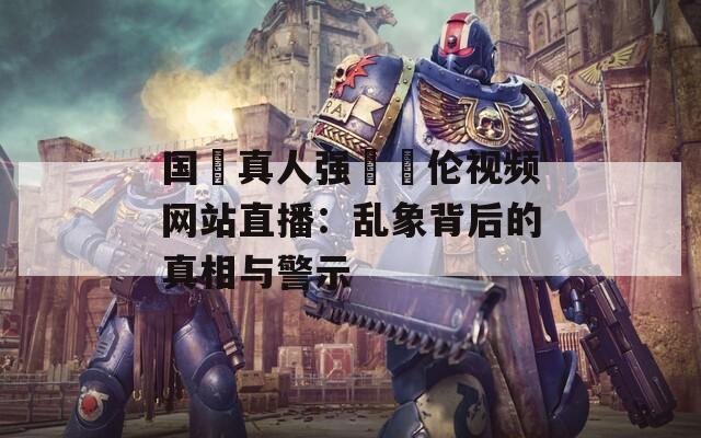 国產真人强弙亂伦视频网站直播：乱象背后的真相与警示