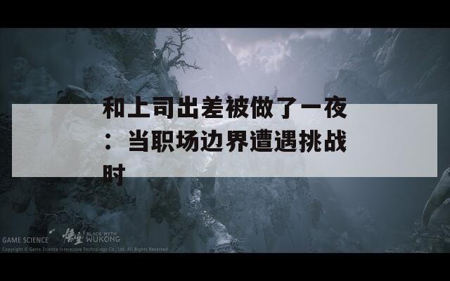 和上司出差被做了一夜：当职场边界遭遇挑战时