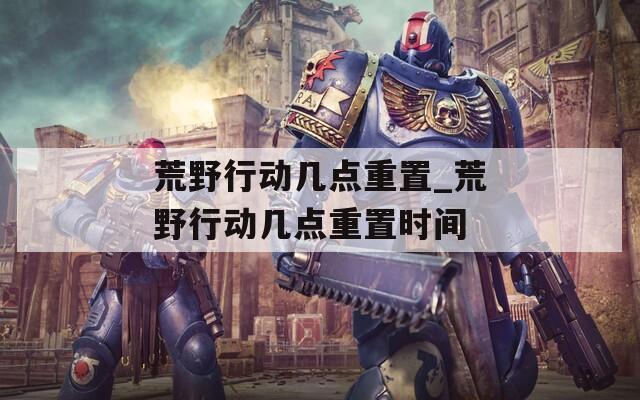 荒野行动几点重置_荒野行动几点重置时间