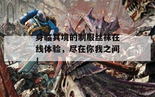 身临其境的制服丝袜在线体验，尽在你我之间！