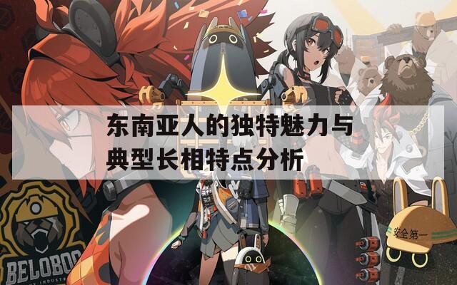 东南亚人的独特魅力与典型长相特点分析
