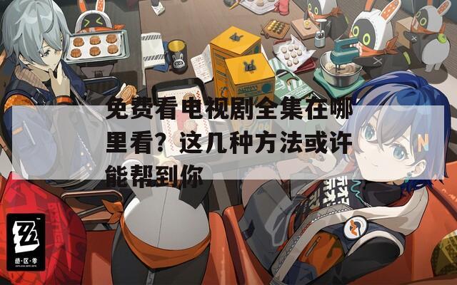 免费看电视剧全集在哪里看？这几种方法或许能帮到你