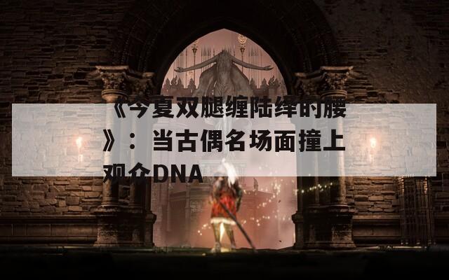 《今夏双腿缠陆绎的腰》：当古偶名场面撞上观众DNA
