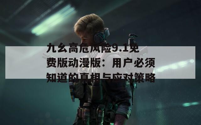 九幺高危风险9.1免费版动漫版：用户必须知道的真相与应对策略