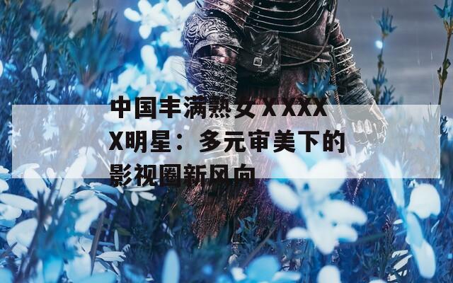 中国丰满熟女ⅩXXXX明星：多元审美下的影视圈新风向
