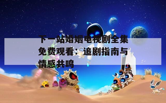 下一站婚姻电视剧全集免费观看：追剧指南与情感共鸣