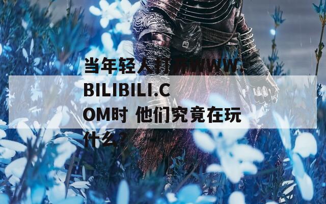 当年轻人打开WWW.BILIBILI.COM时 他们究竟在玩什么？