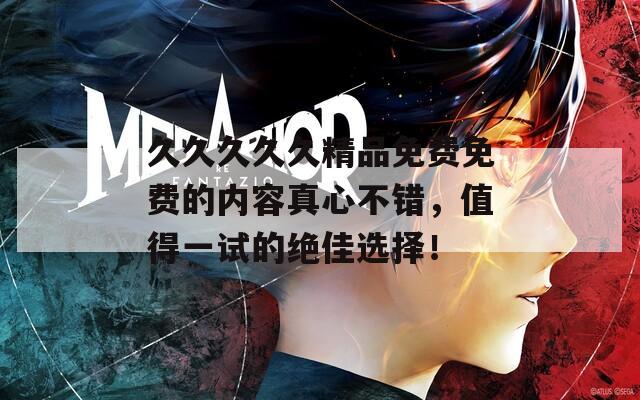 久久久久久精品免费免费的内容真心不错，值得一试的绝佳选择！