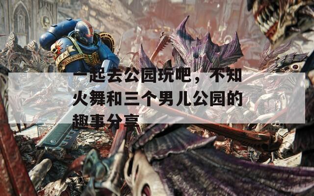 一起去公园玩吧，不知火舞和三个男儿公园的趣事分享