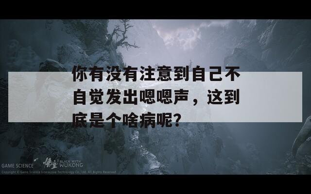 你有没有注意到自己不自觉发出嗯嗯声，这到底是个啥病呢？
