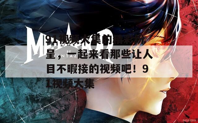 91视频大集的精彩纷呈，一起来看那些让人目不暇接的视频吧！91视频大集