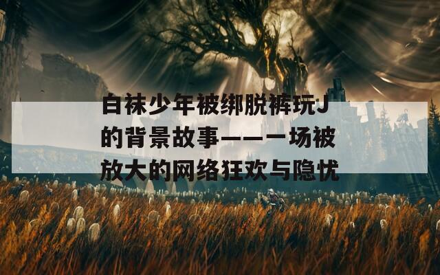 白袜少年被绑脱裤玩J的背景故事——一场被放大的网络狂欢与隐忧