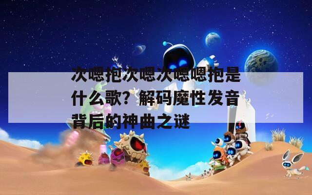 次嗯抱次嗯次嗯嗯抱是什么歌？解码魔性发音背后的神曲之谜