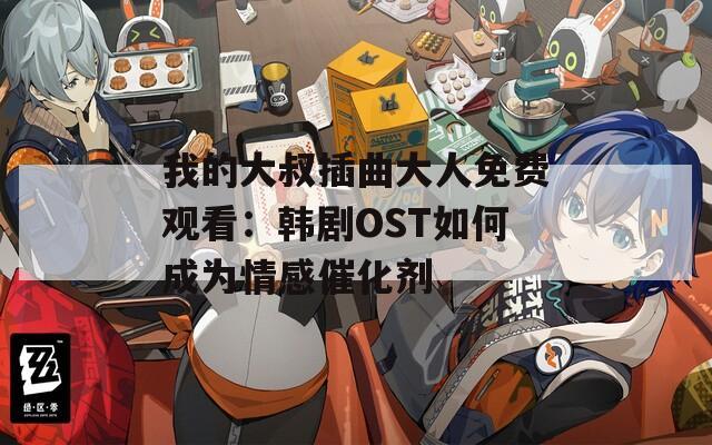 我的大叔插曲大人免费观看：韩剧OST如何成为情感催化剂
