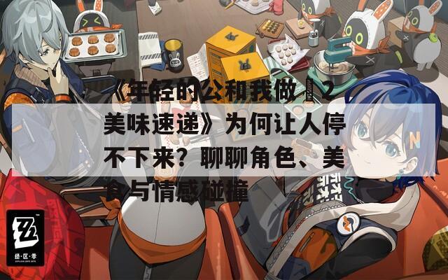 《年轻的公和我做愛2美味速递》为何让人停不下来？聊聊角色、美食与情感碰撞