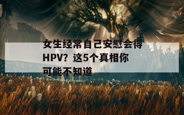 女生经常自己安慰会得HPV？这5个真相你可能不知道