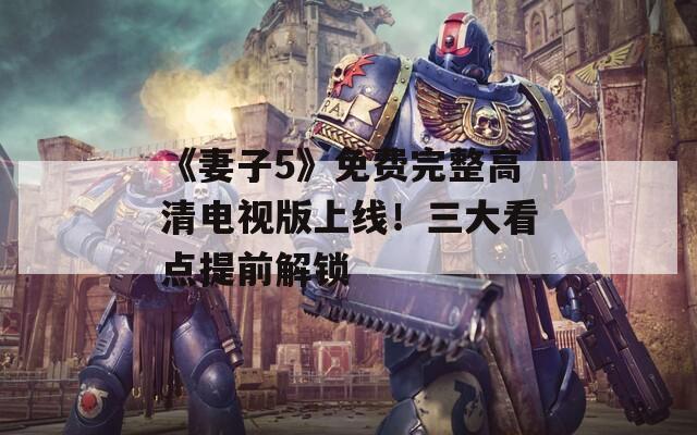 《妻子5》免费完整高清电视版上线！三大看点提前解锁