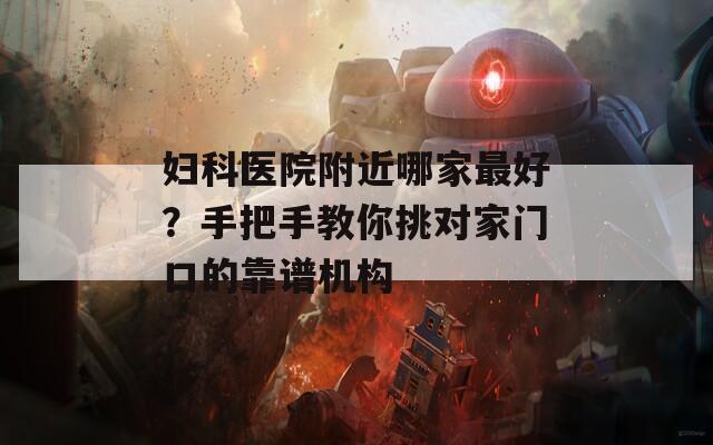 妇科医院附近哪家最好？手把手教你挑对家门口的靠谱机构